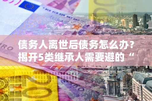 北京债务人离世后债务怎么办？揭开5类继承人需要避的“坑”